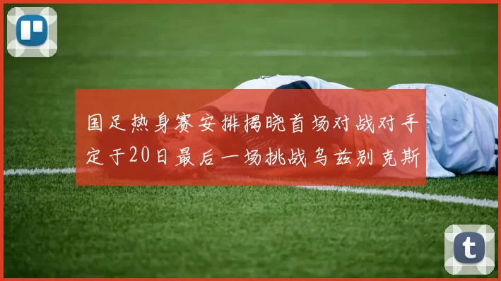 国足热身赛安排揭晓首场对战对手定于20日最后一场挑战乌兹别克斯坦