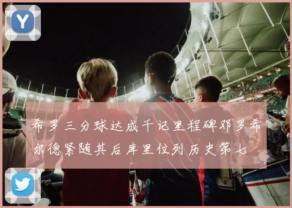 希罗三分球达成千记里程碑邓罗希尔德紧随其后库里位列历史第七