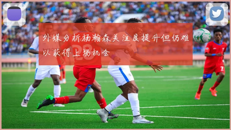 外媒分析杨瀚森关注度提升但仍难以获得上场机会