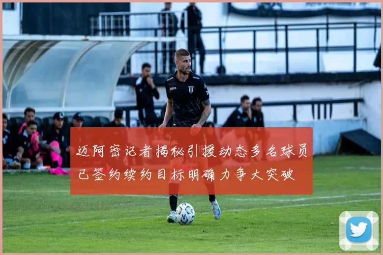 迈阿密记者揭秘引援动态多名球员已签约续约目标明确力争大突破