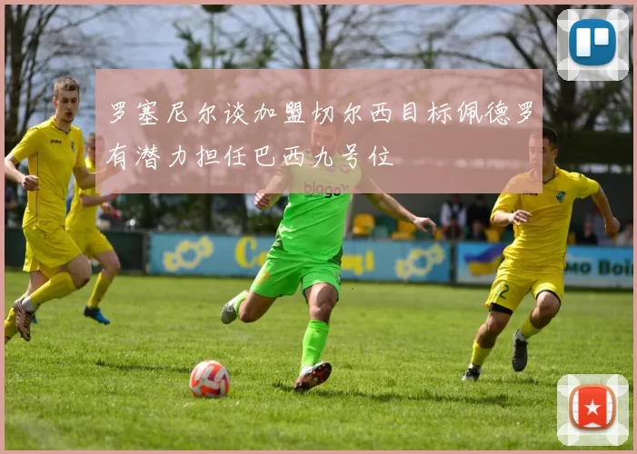 罗塞尼尔谈加盟切尔西目标佩德罗有潜力担任巴西九号位
